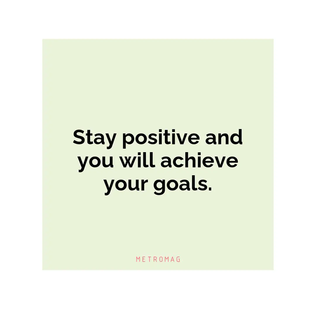 Stay positive and you will achieve your goals.