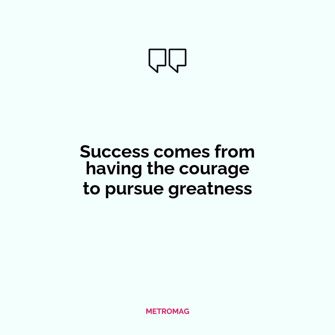 Success comes from having the courage to pursue greatness
