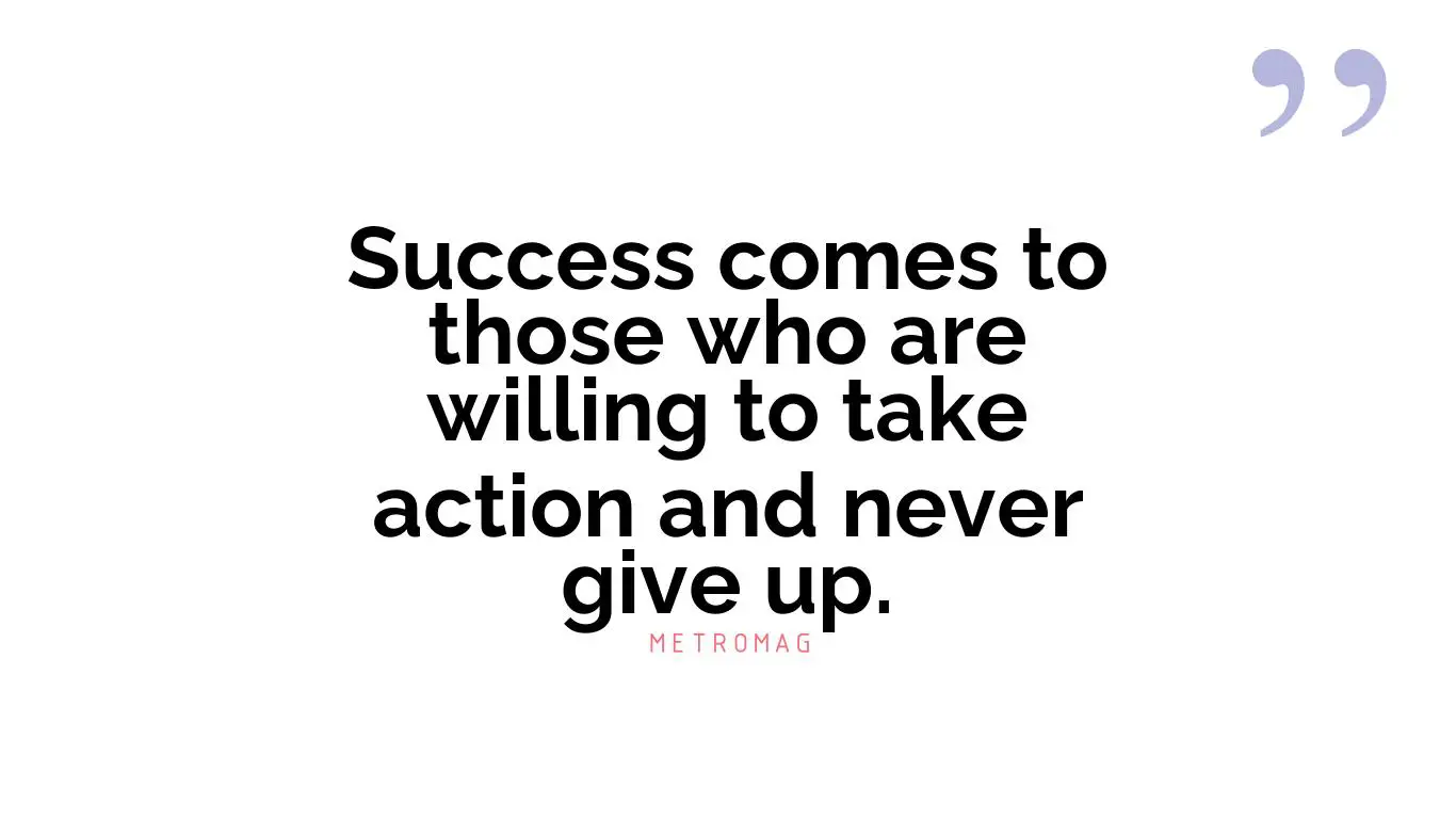 Success comes to those who are willing to take action and never give up.