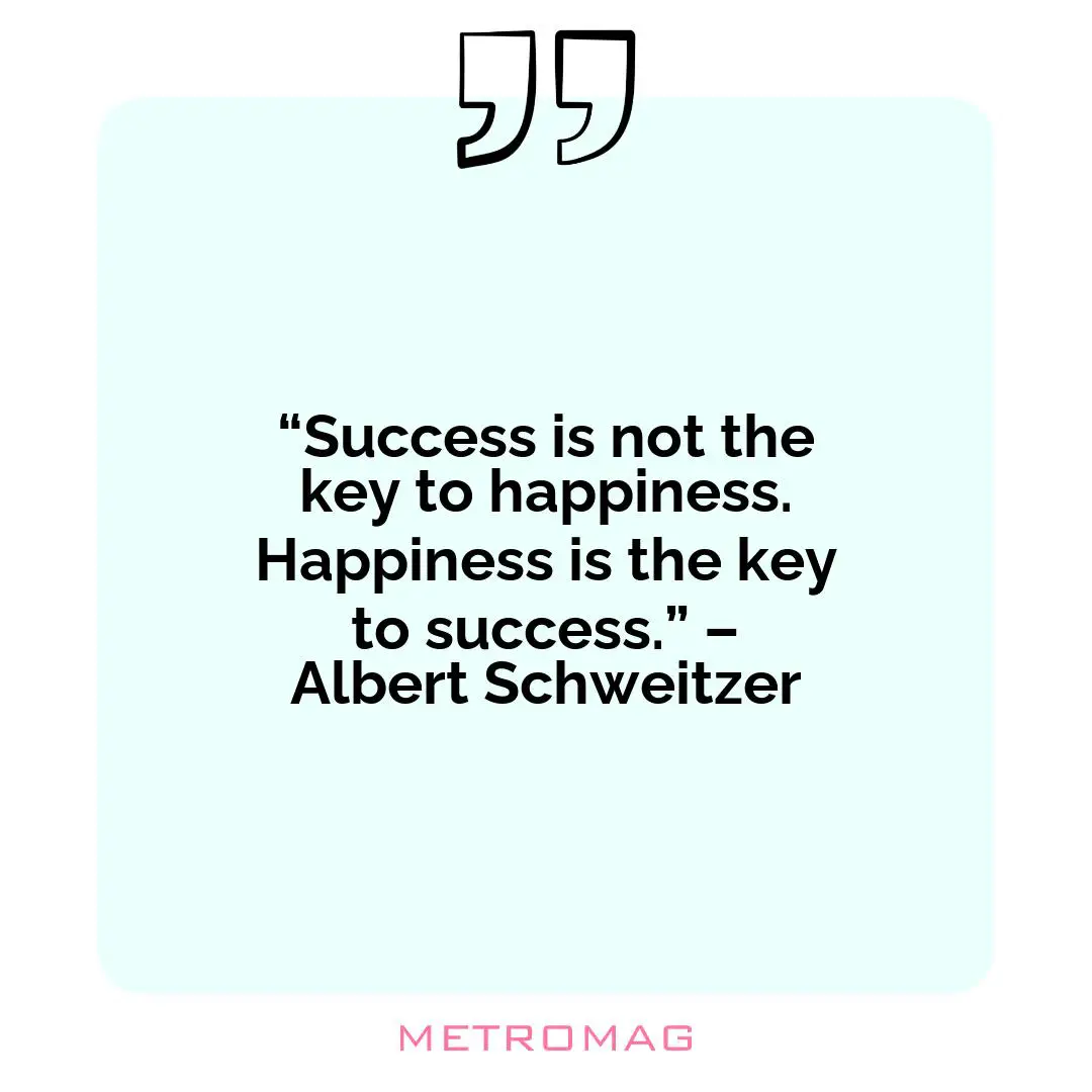 “Success is not the key to happiness. Happiness is the key to success.” – Albert Schweitzer