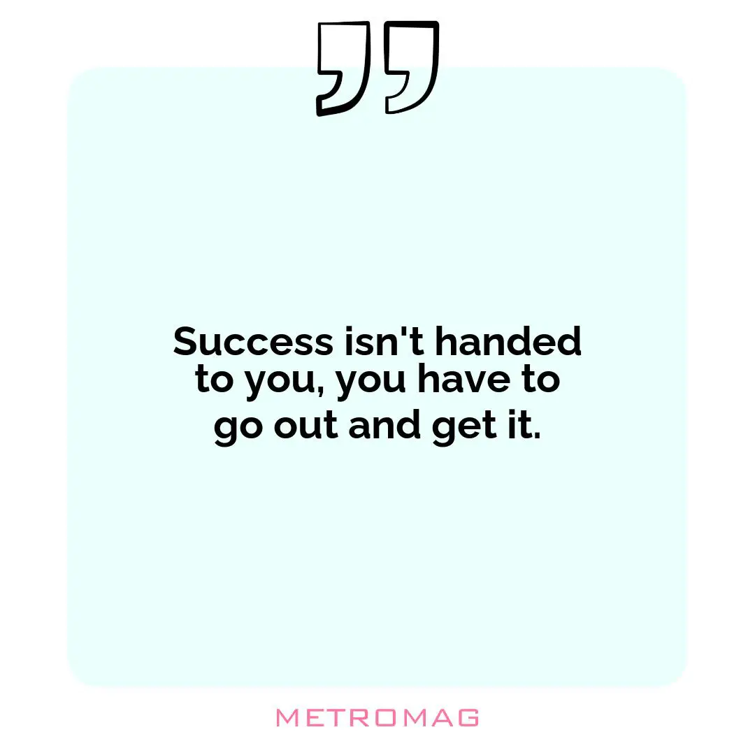 Success isn't handed to you, you have to go out and get it.