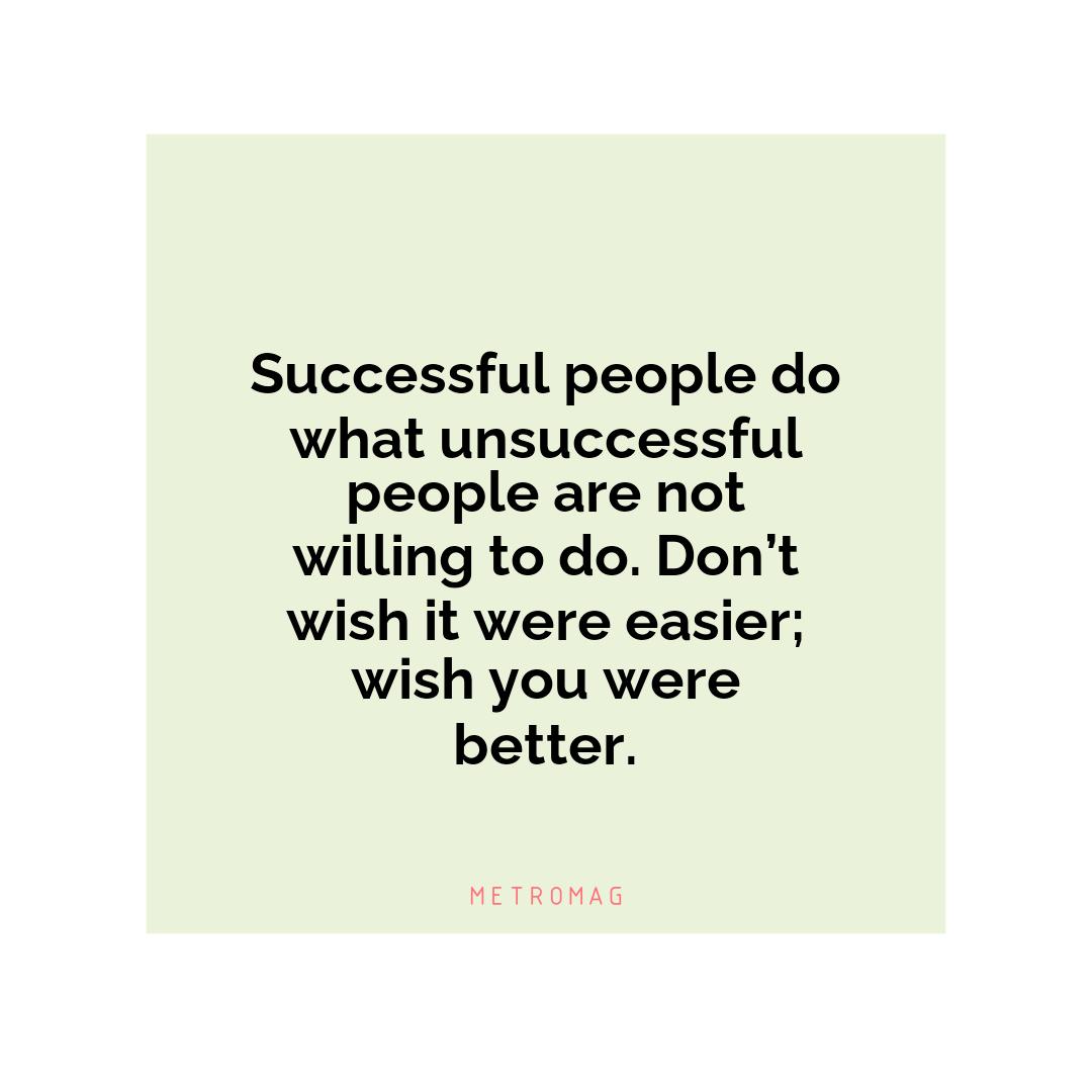 Successful people do what unsuccessful people are not willing to do. Don’t wish it were easier; wish you were better.