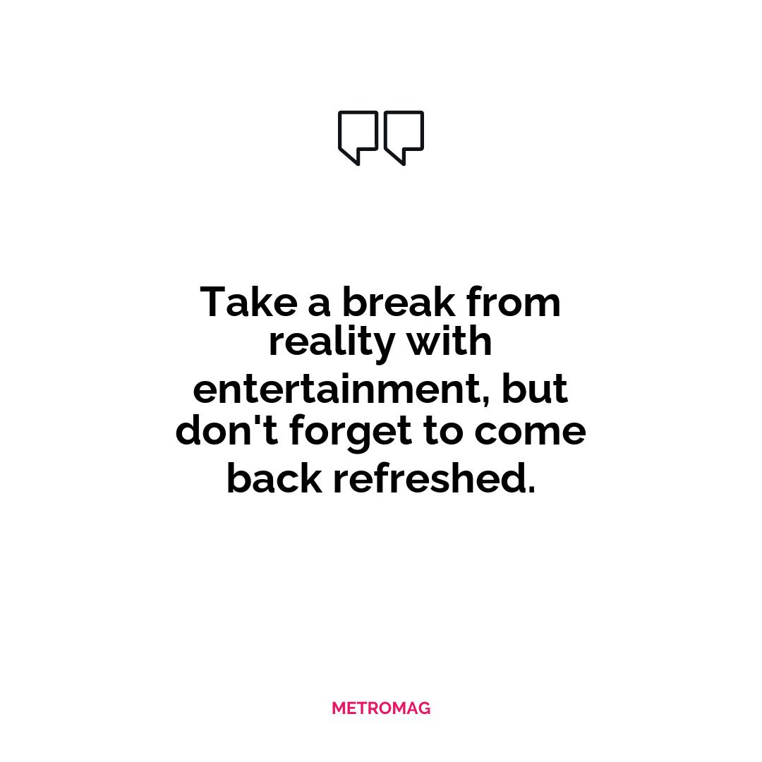 Take a break from reality with entertainment, but don't forget to come back refreshed.