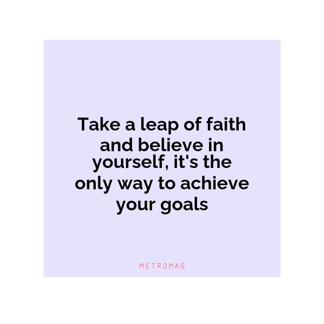 Take a leap of faith and believe in yourself, it's the only way to achieve your goals