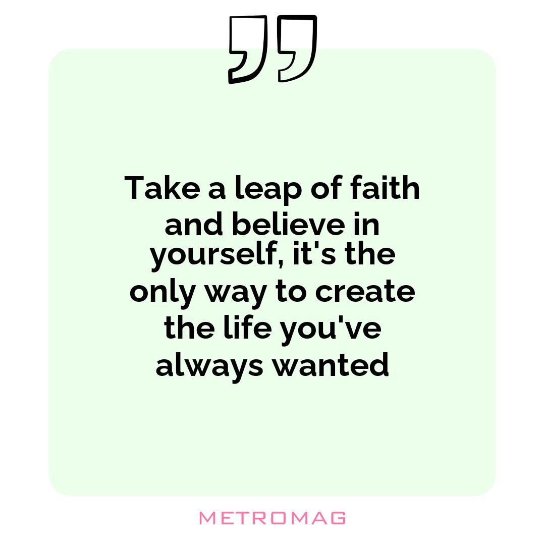 Take a leap of faith and believe in yourself, it's the only way to create the life you've always wanted