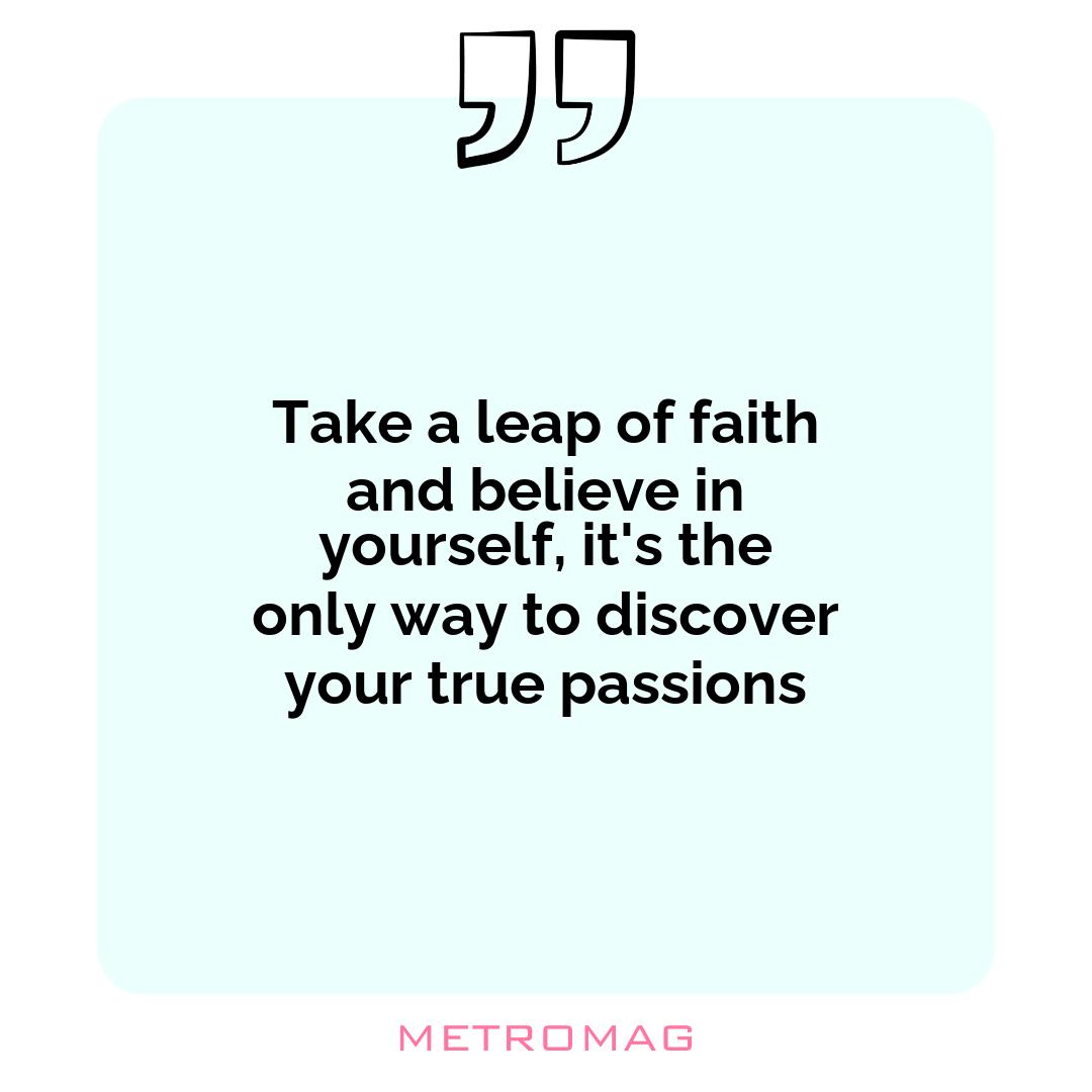 Take a leap of faith and believe in yourself, it's the only way to discover your true passions