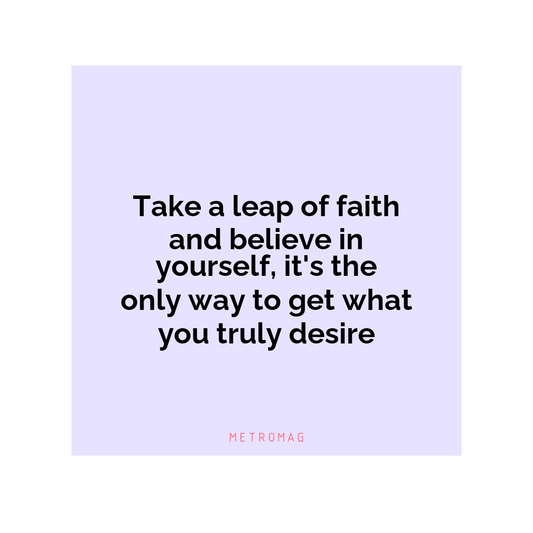 Take a leap of faith and believe in yourself, it's the only way to get what you truly desire