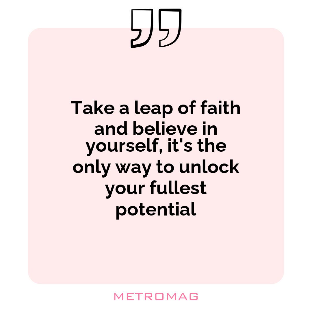 Take a leap of faith and believe in yourself, it's the only way to unlock your fullest potential