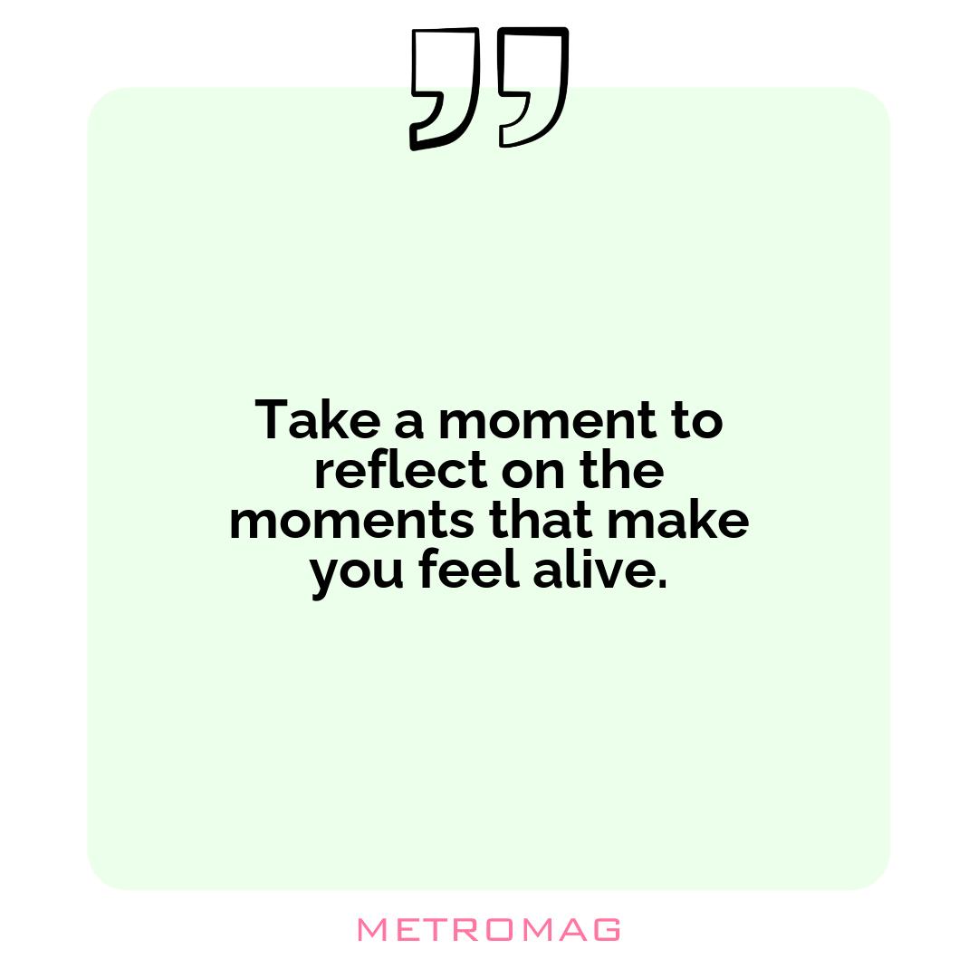 Take a moment to reflect on the moments that make you feel alive.