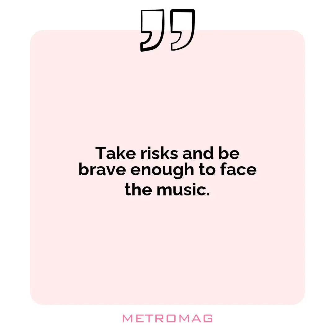 Take risks and be brave enough to face the music.