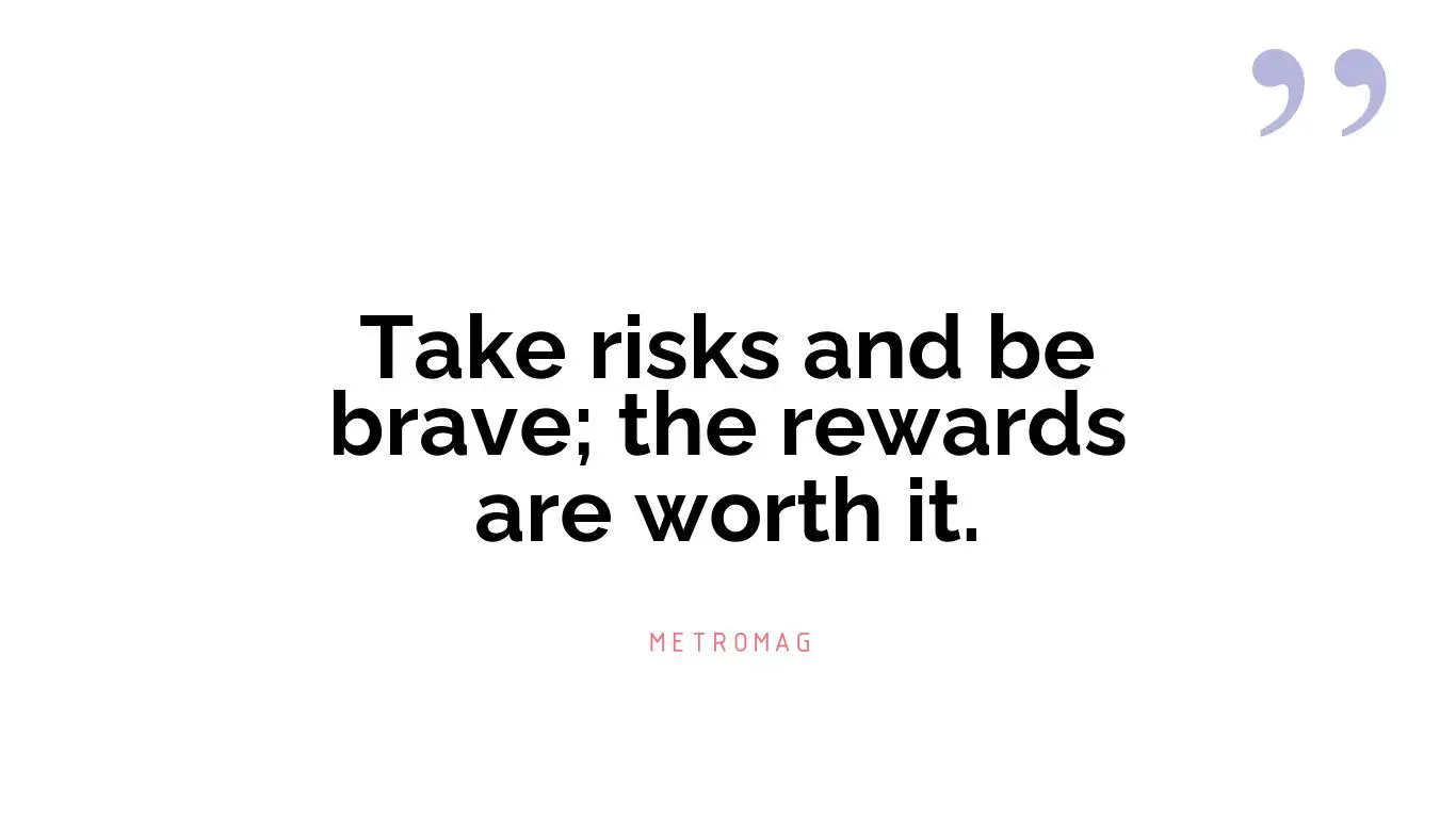 Take risks and be brave; the rewards are worth it.
