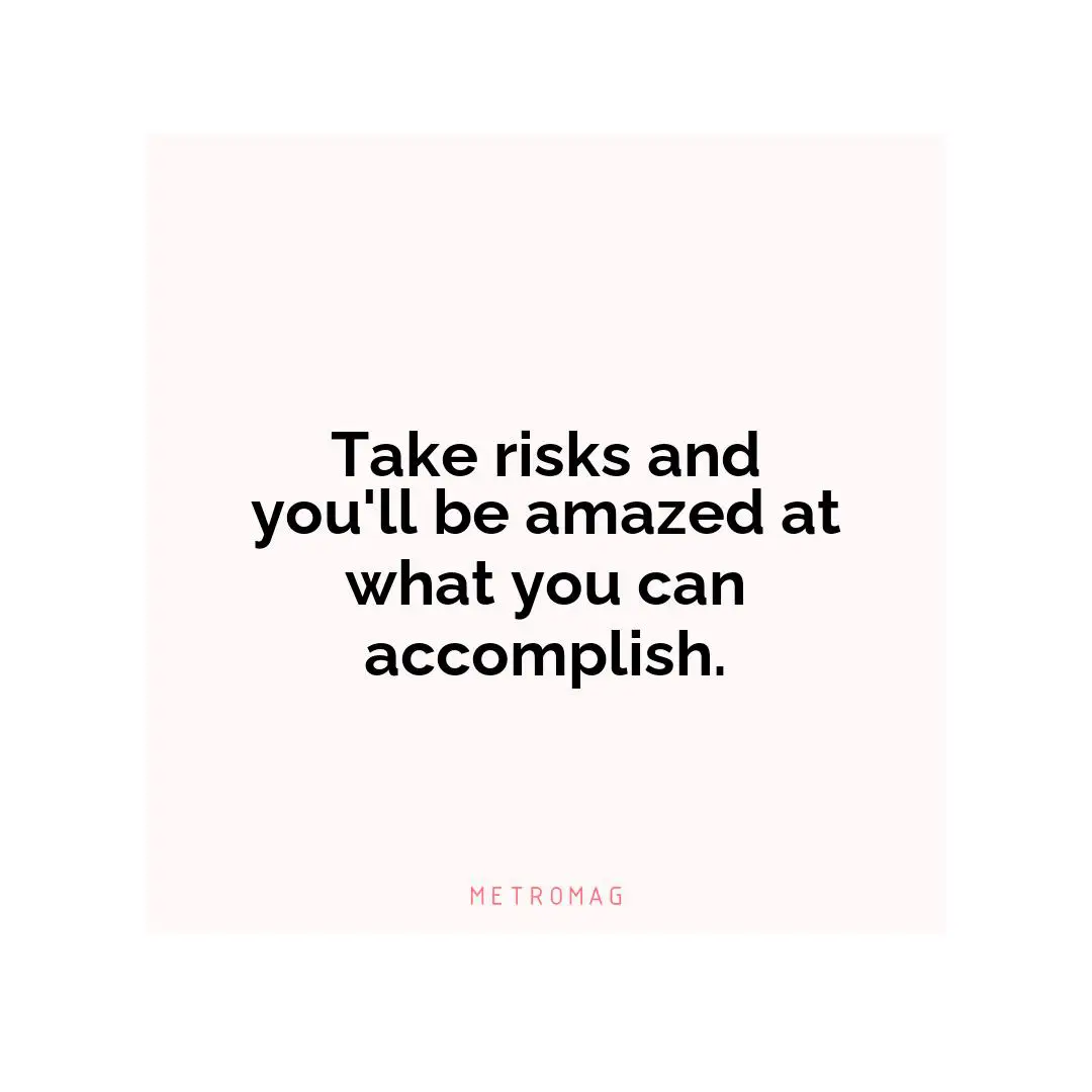 Take risks and you'll be amazed at what you can accomplish.