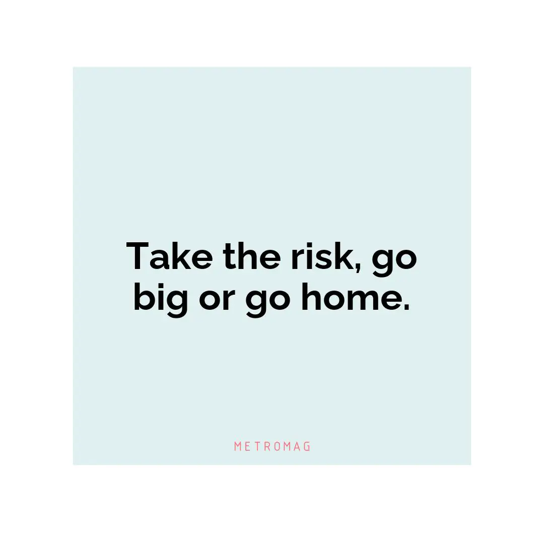 Take the risk, go big or go home.