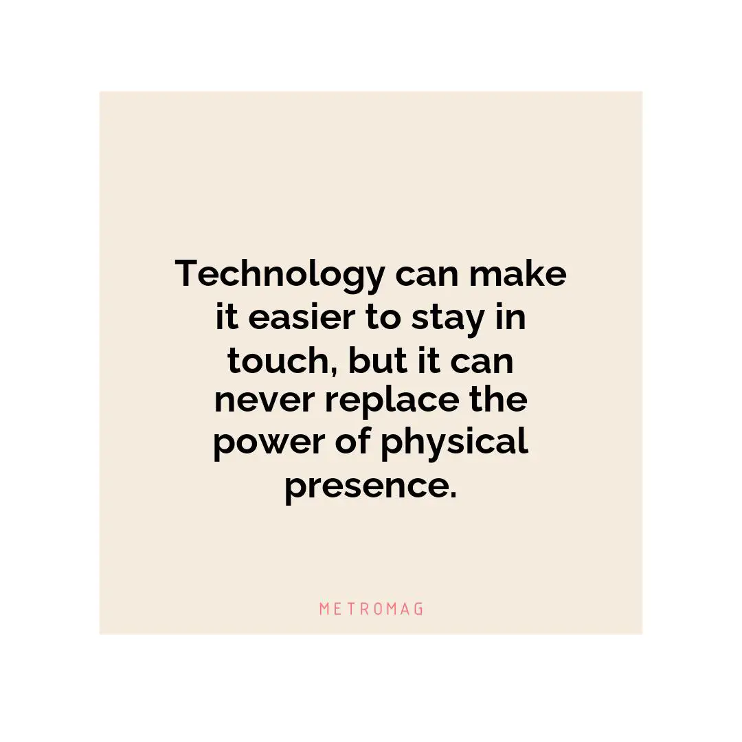 Technology can make it easier to stay in touch, but it can never replace the power of physical presence.