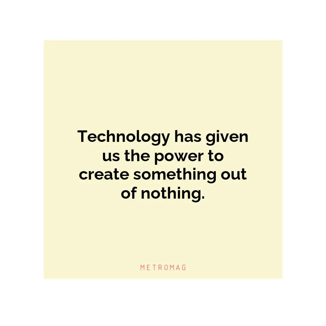 Technology has given us the power to create something out of nothing.
