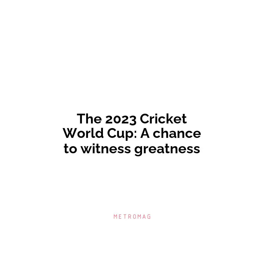 The 2023 Cricket World Cup: A chance to witness greatness