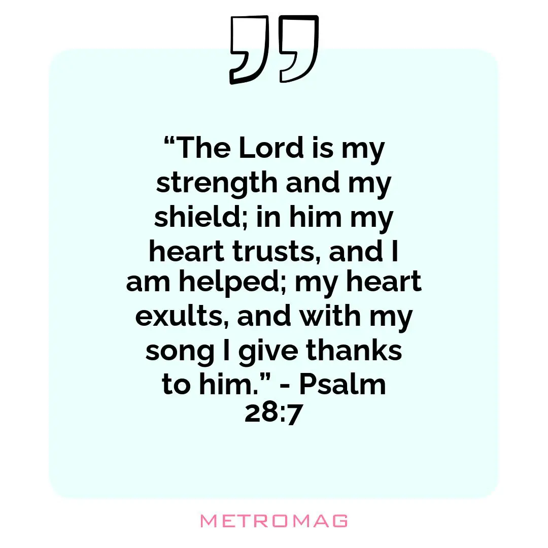 “The Lord is my strength and my shield; in him my heart trusts, and I am helped; my heart exults, and with my song I give thanks to him.” - Psalm 28:7