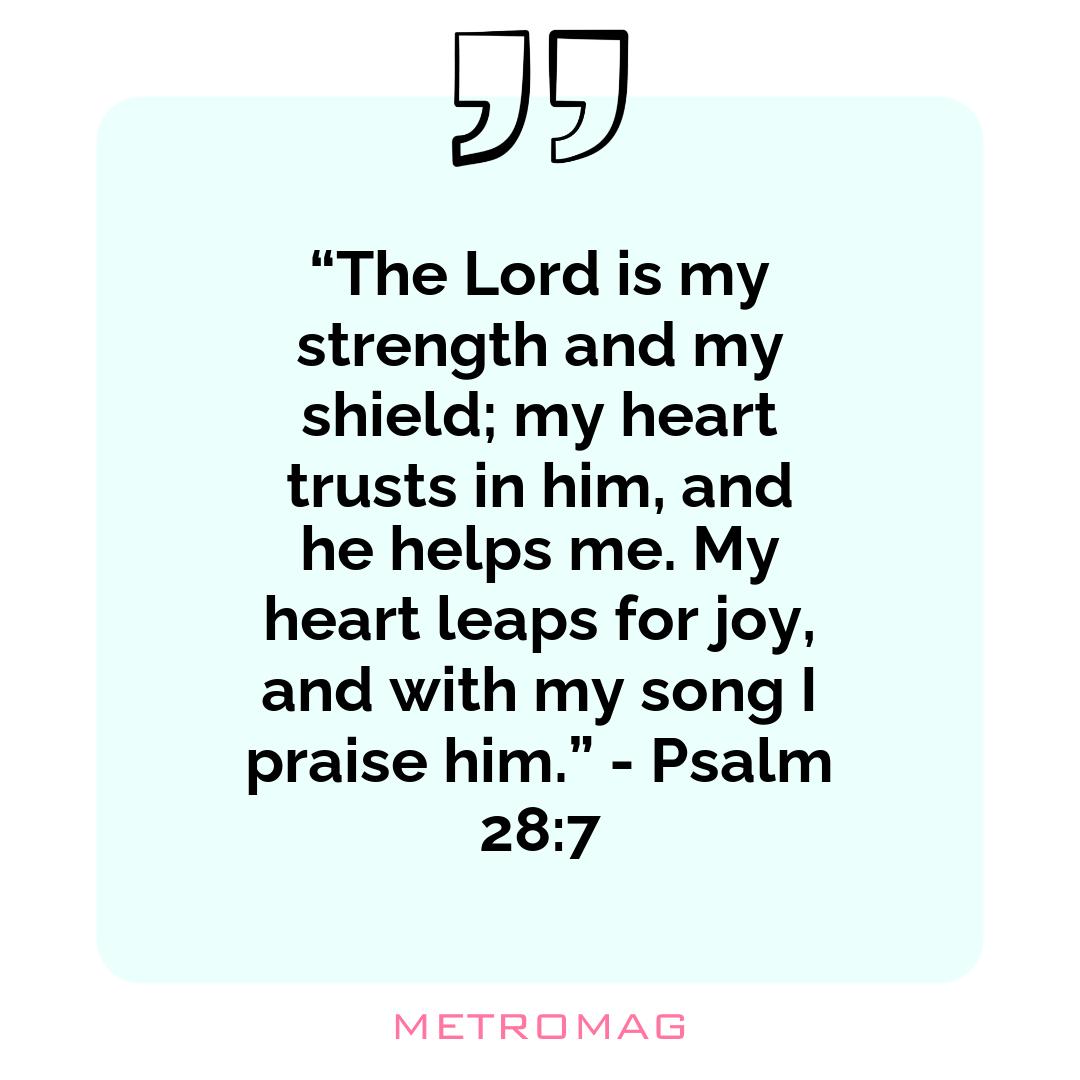 “The Lord is my strength and my shield; my heart trusts in him, and he helps me. My heart leaps for joy, and with my song I praise him.” - Psalm 28:7
