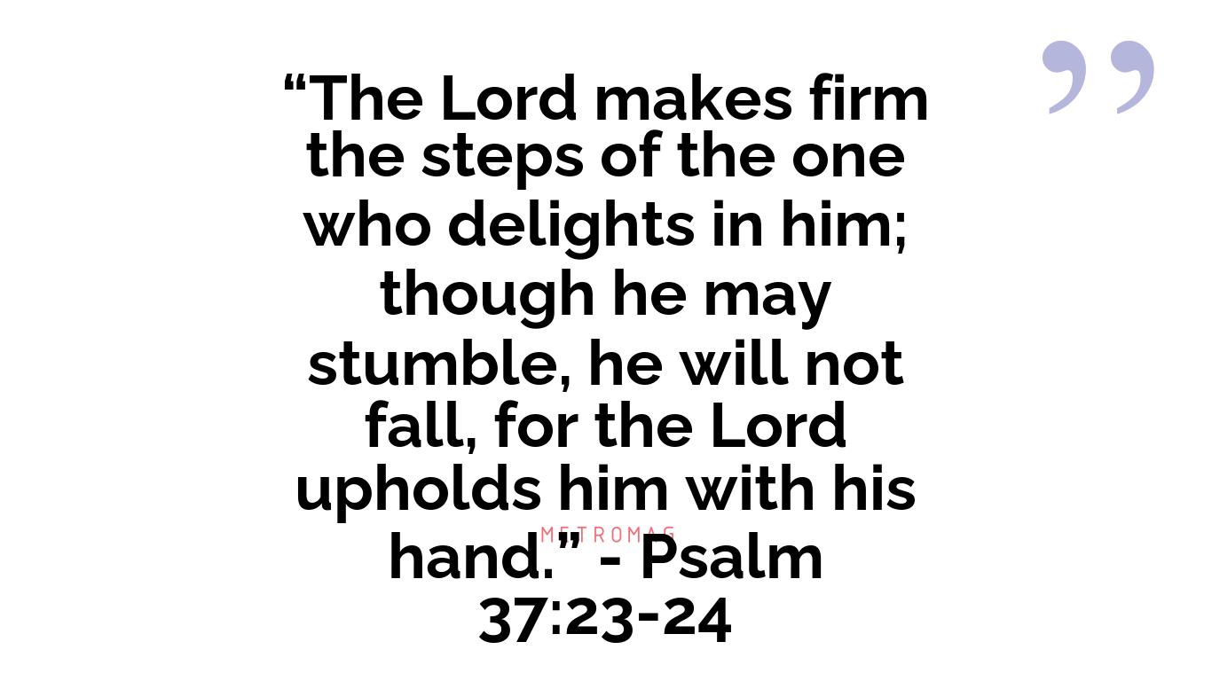 “The Lord makes firm the steps of the one who delights in him; though he may stumble, he will not fall, for the Lord upholds him with his hand.” - Psalm 37:23-24