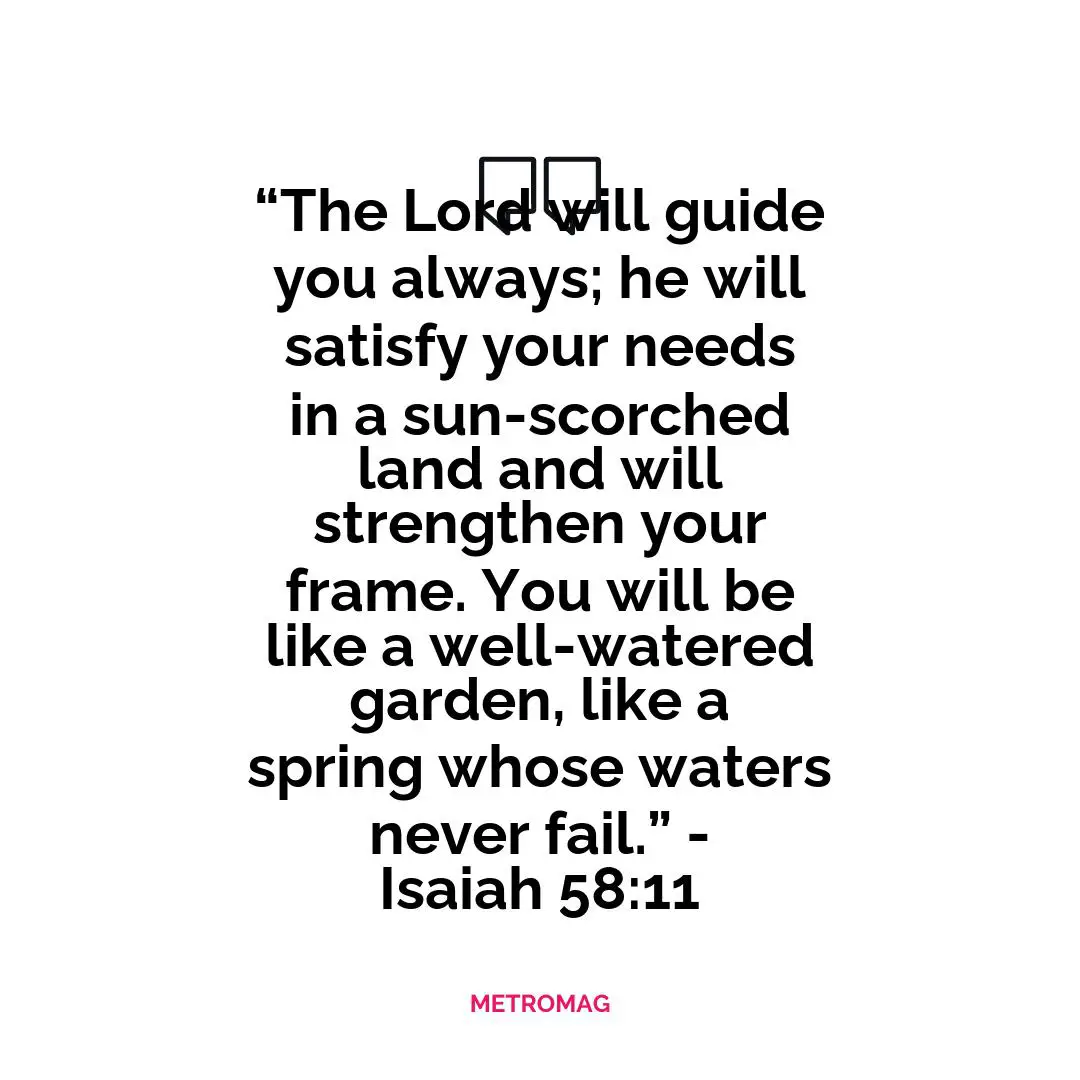 “The Lord will guide you always; he will satisfy your needs in a sun-scorched land and will strengthen your frame. You will be like a well-watered garden, like a spring whose waters never fail.” - Isaiah 58:11