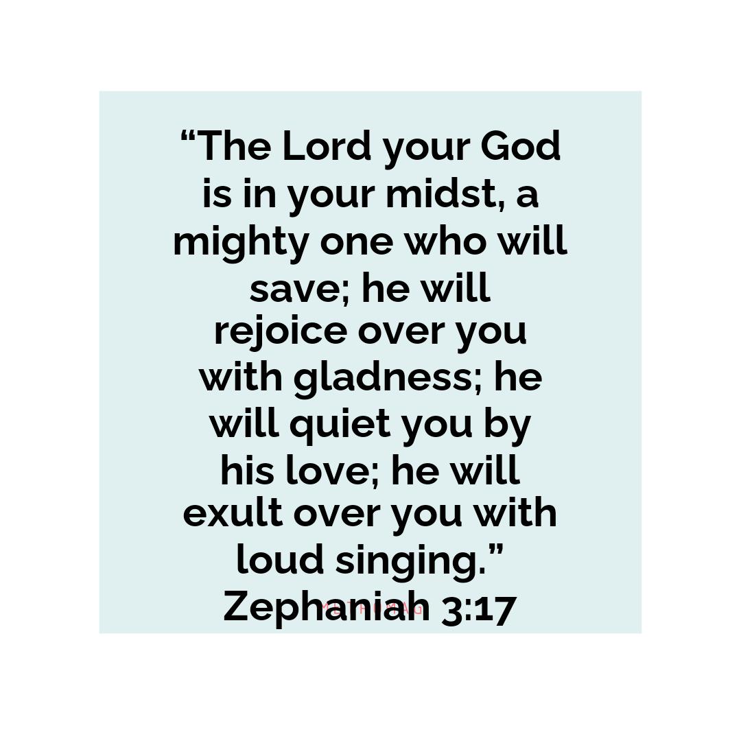 “The Lord your God is in your midst, a mighty one who will save; he will rejoice over you with gladness; he will quiet you by his love; he will exult over you with loud singing.” Zephaniah 3:17