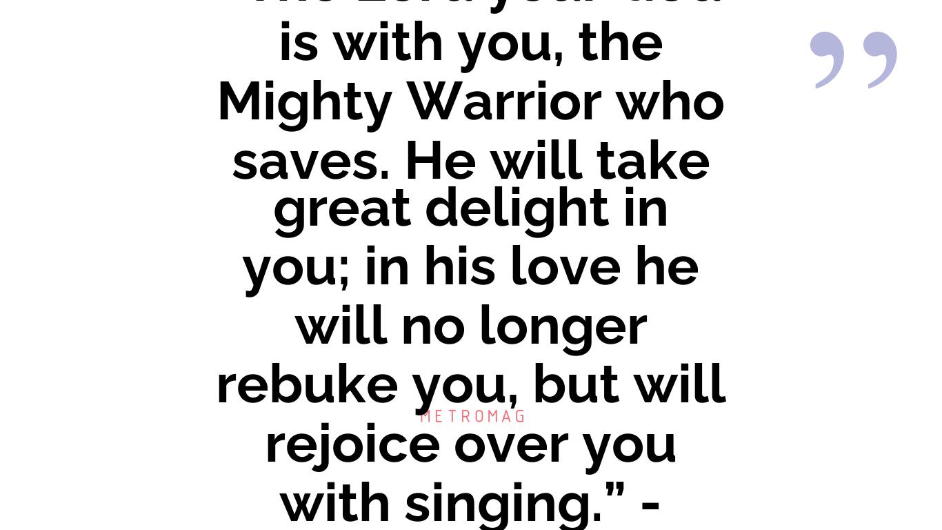 “The Lord your God is with you, the Mighty Warrior who saves. He will take great delight in you; in his love he will no longer rebuke you, but will rejoice over you with singing.” - Zephaniah 3:17
