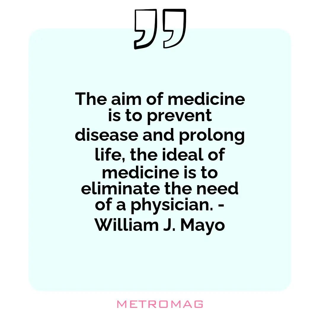 The aim of medicine is to prevent disease and prolong life, the ideal of medicine is to eliminate the need of a physician. - William J. Mayo