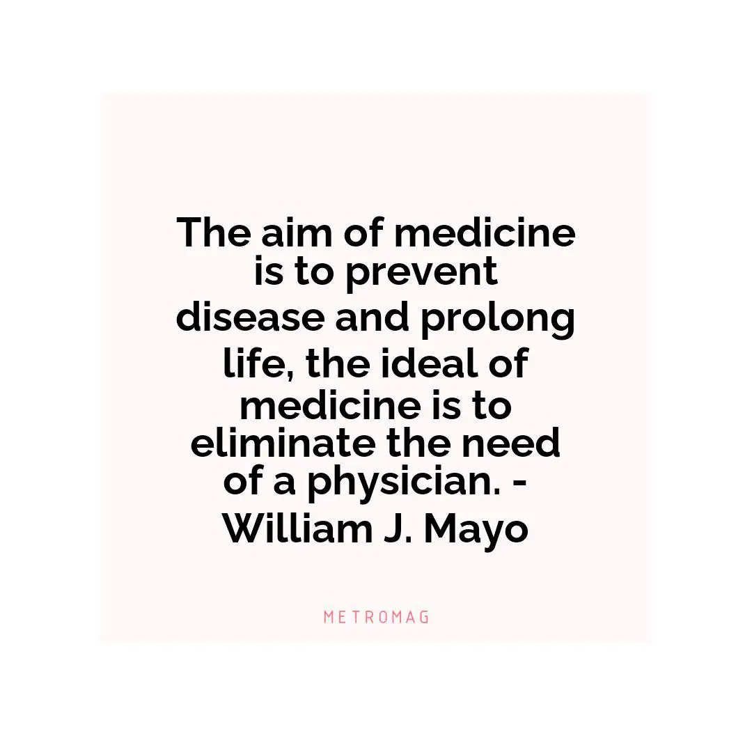 The aim of medicine is to prevent disease and prolong life, the ideal of medicine is to eliminate the need of a physician. - William J. Mayo