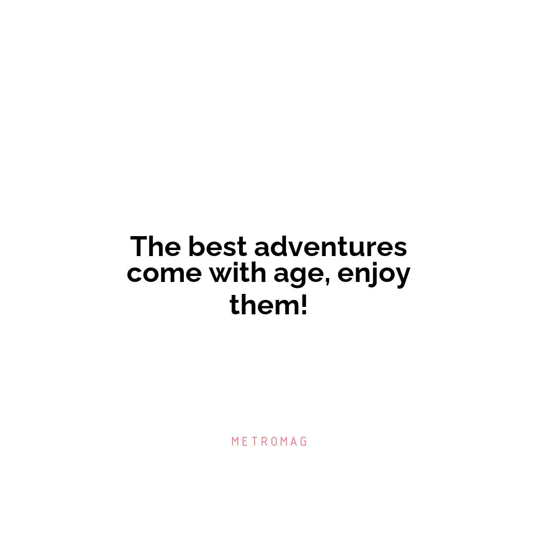 The best adventures come with age, enjoy them!