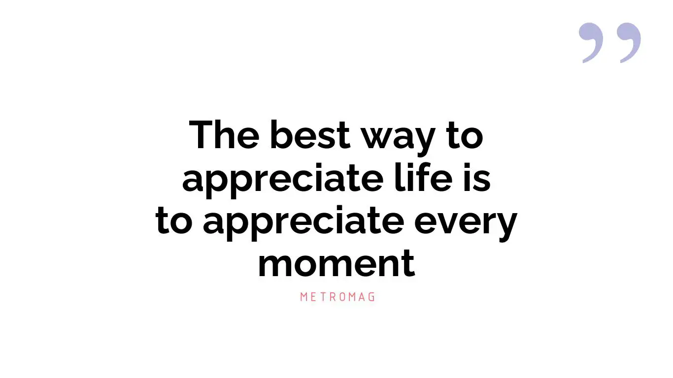 The best way to appreciate life is to appreciate every moment