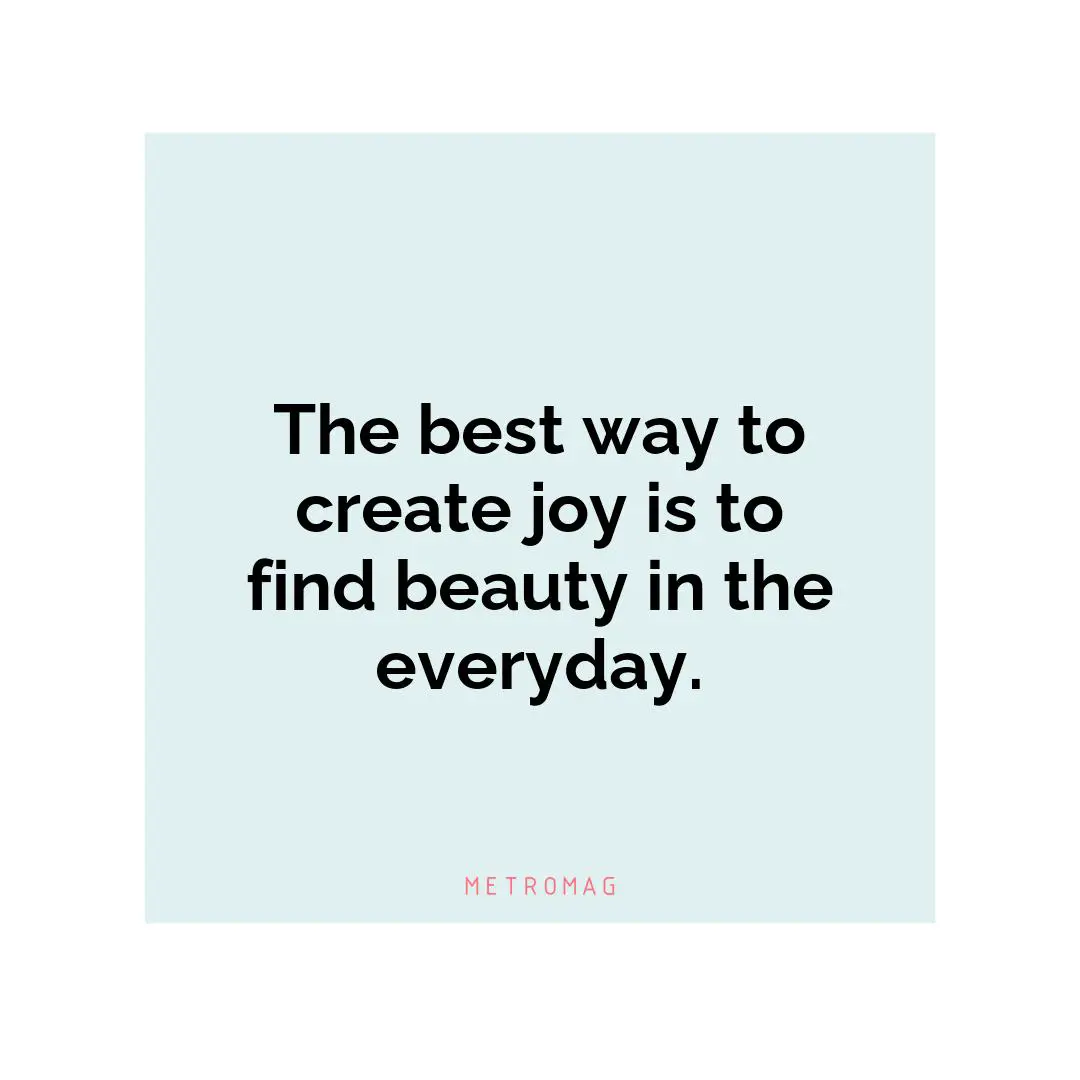 The best way to create joy is to find beauty in the everyday.