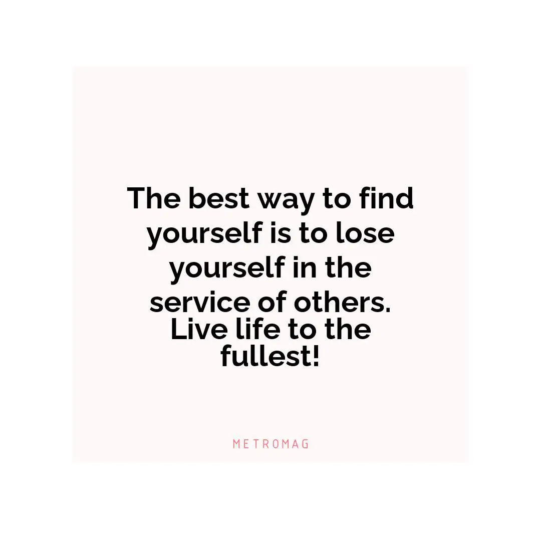 The best way to find yourself is to lose yourself in the service of others. Live life to the fullest!