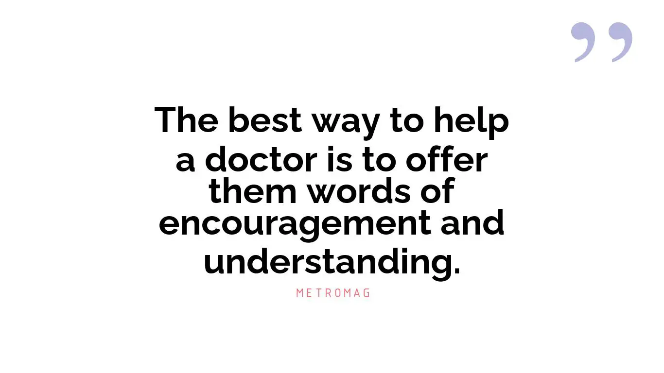 The best way to help a doctor is to offer them words of encouragement and understanding.