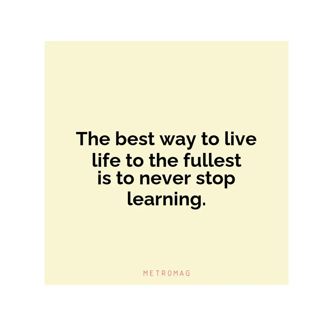 The best way to live life to the fullest is to never stop learning.