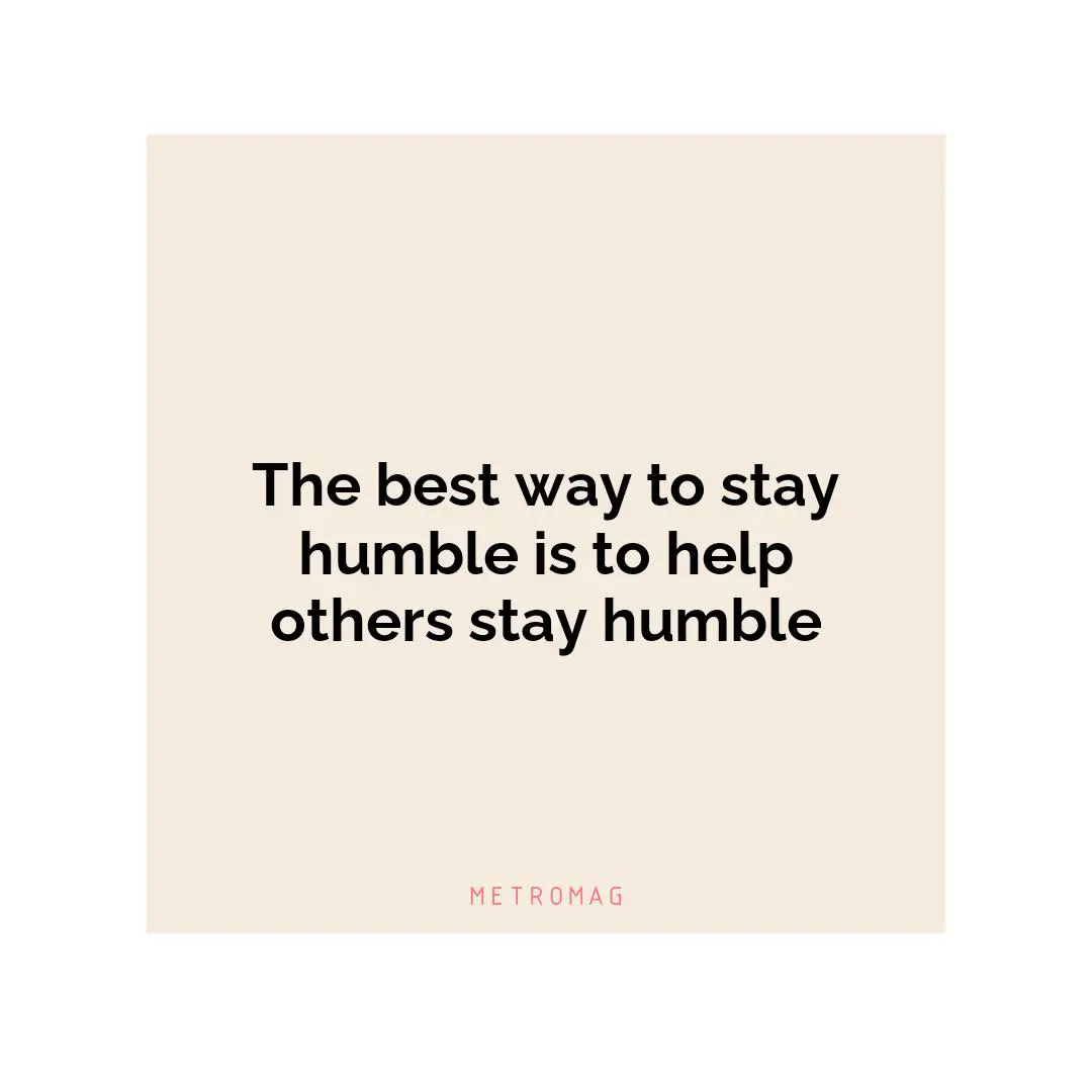 The best way to stay humble is to help others stay humble