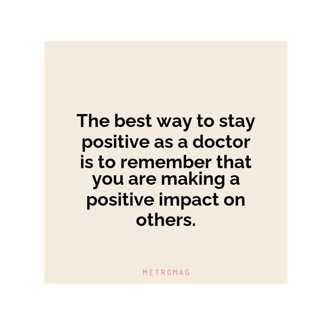 The best way to stay positive as a doctor is to remember that you are making a positive impact on others.