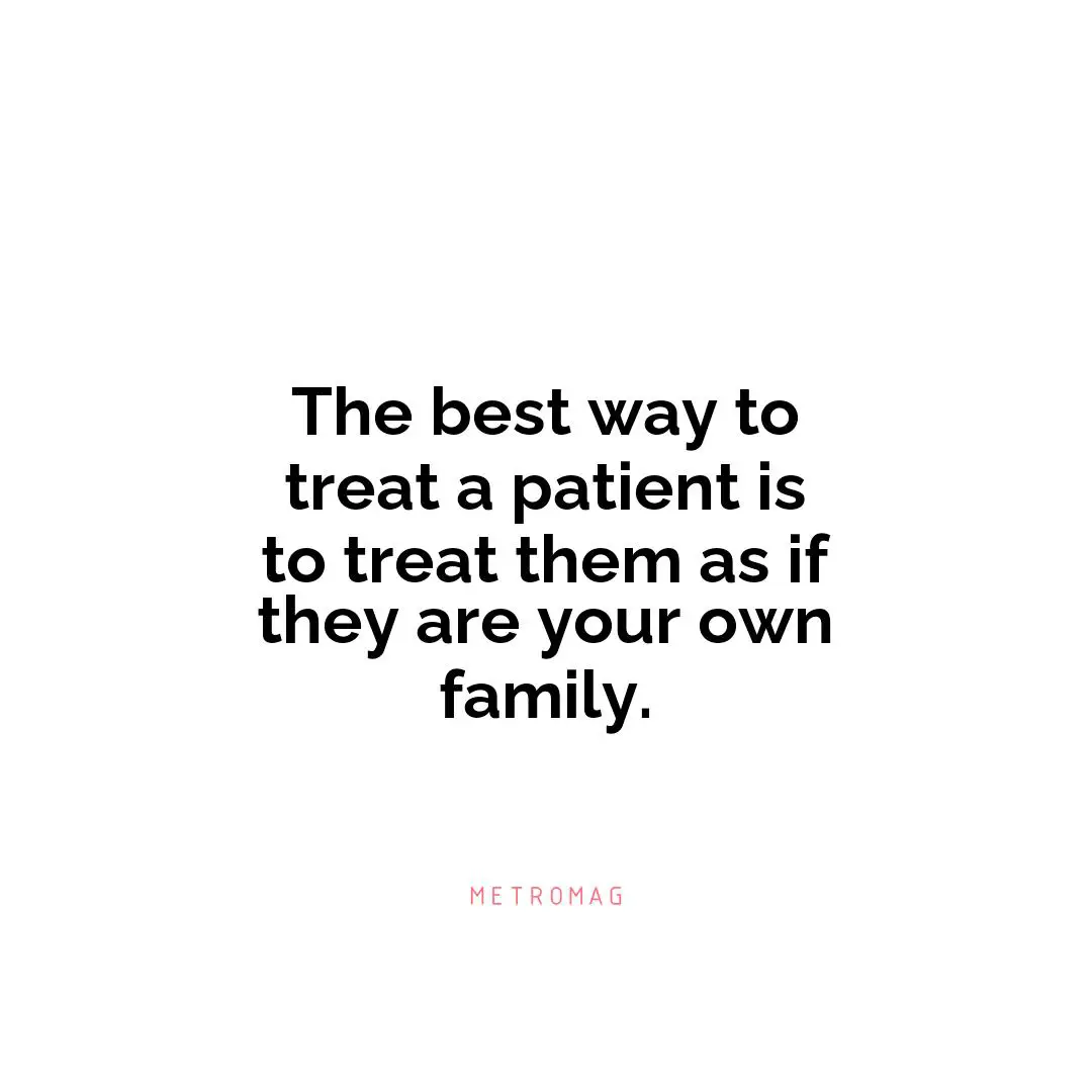 The best way to treat a patient is to treat them as if they are your own family.