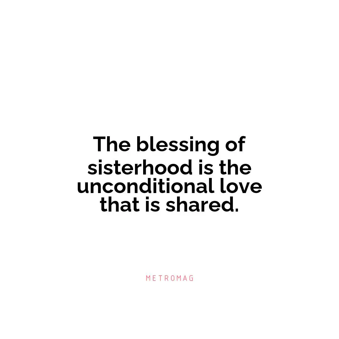 The blessing of sisterhood is the unconditional love that is shared.