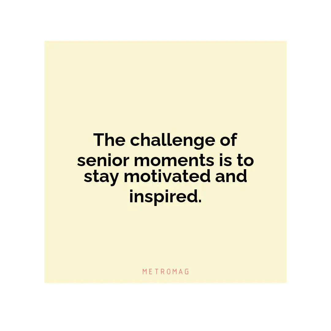 The challenge of senior moments is to stay motivated and inspired.