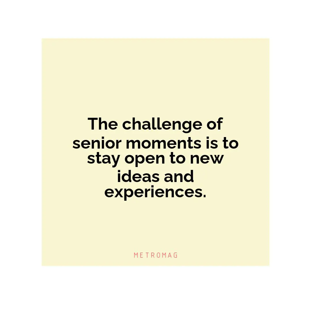 The challenge of senior moments is to stay open to new ideas and experiences.