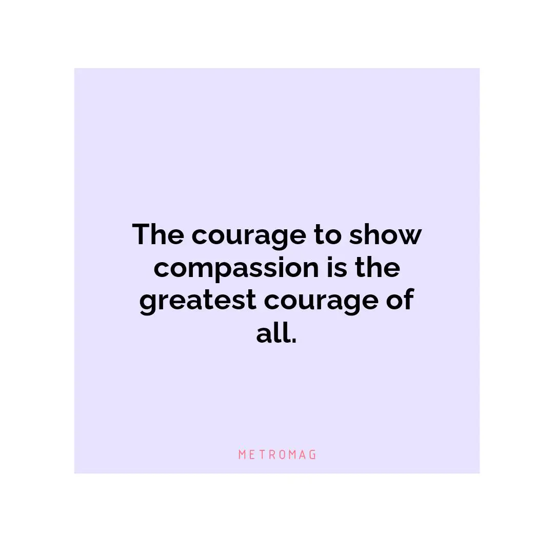 The courage to show compassion is the greatest courage of all.