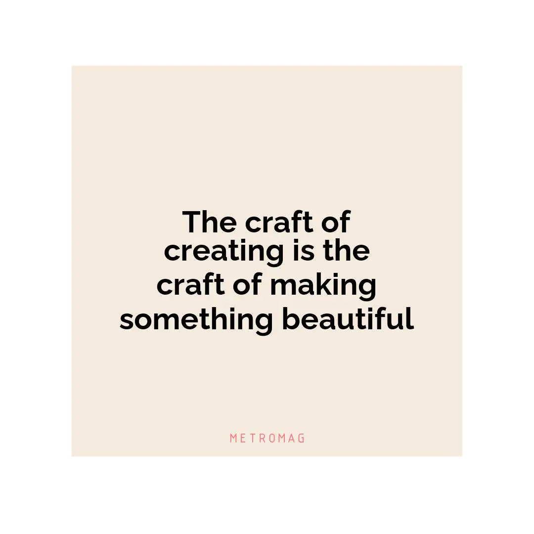The craft of creating is the craft of making something beautiful