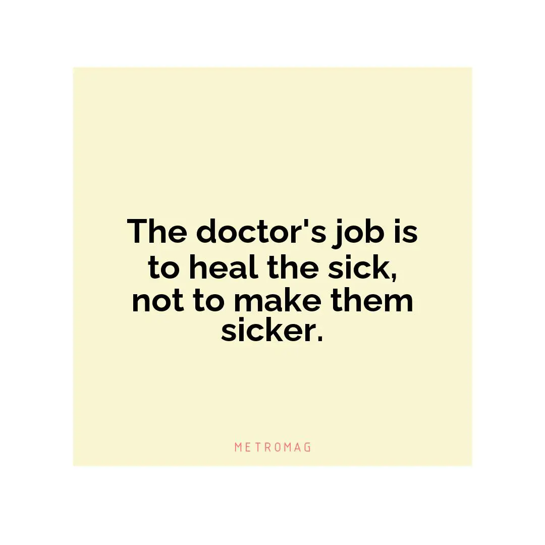The doctor's job is to heal the sick, not to make them sicker.
