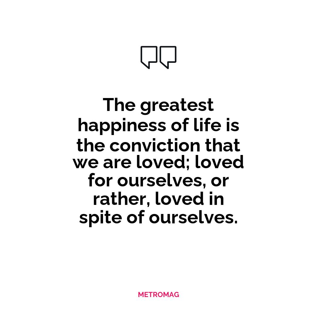 The greatest happiness of life is the conviction that we are loved; loved for ourselves, or rather, loved in spite of ourselves.