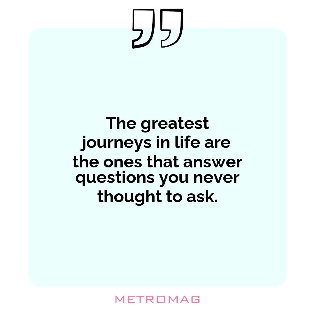 The greatest journeys in life are the ones that answer questions you never thought to ask.