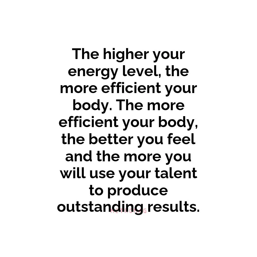 The higher your energy level, the more efficient your body. The more efficient your body, the better you feel and the more you will use your talent to produce outstanding results.