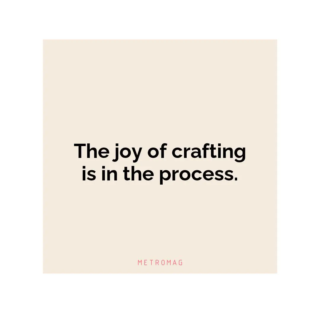 The joy of crafting is in the process.
