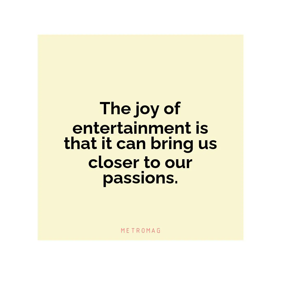 The joy of entertainment is that it can bring us closer to our passions.