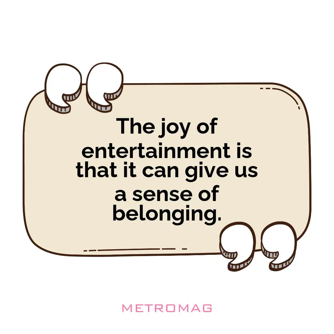 The joy of entertainment is that it can give us a sense of belonging.