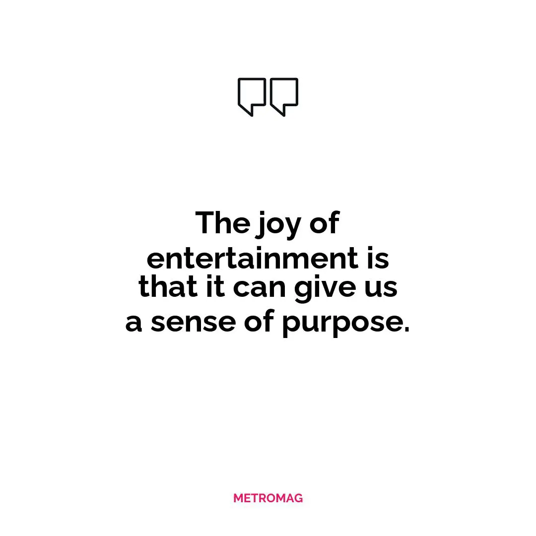The joy of entertainment is that it can give us a sense of purpose.